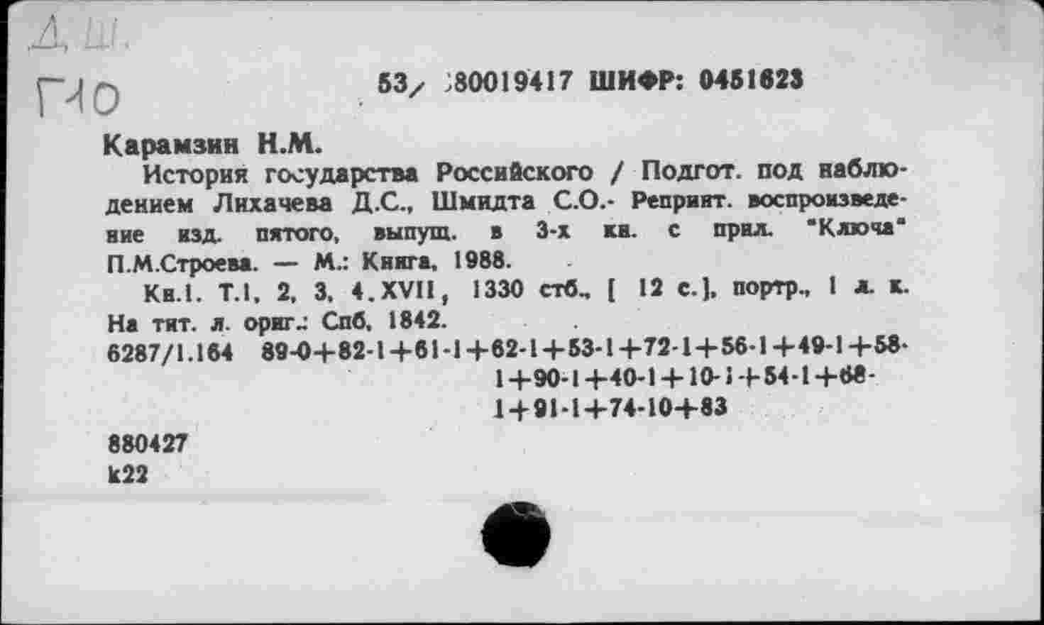 ﻿ПО
бЗ/ 80019417 ШИФР: 0451623
Карамзин Н.М.
История государства Российского / Подгот. под наблюдением Лихачева Д.С., Шмидта С.О.- Репринт, воспроизведение изд. пятого, выпущ. в 3-х ка. с прил. ‘Ключа* П.М.Строева. — М.: Книга. 1988.
Кн.1. Т.1. 2, 3. 4. XVII, 1330 стб., [ 12 C.J. портр., 1 л. к. На тит. л. орите Спб, 1842.
6287/1.184 89-04-82-1+81-1 +62-1+534 +724 + 56-1 +49-1 +58-
1+90-1 +40-1 + 10-1 + 544 +68-
1 + 91-1+74-10+83 880427 к22
